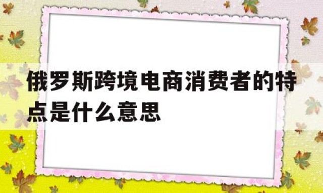 俄罗斯跨境电商消费者的特点是什么意思的简单介绍